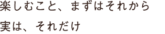 楽しむこと、まずはそれから 実は、それだけ